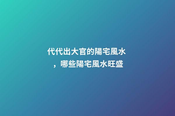 代代出大官的陽宅風水，哪些陽宅風水旺盛